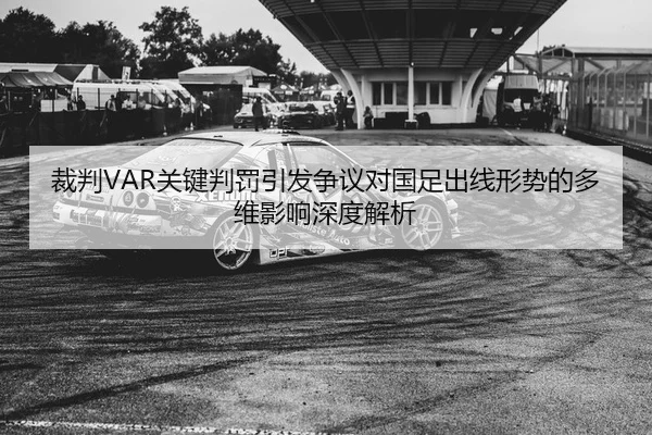 裁判VAR关键判罚引发争议对国足出线形势的多维影响深度解析